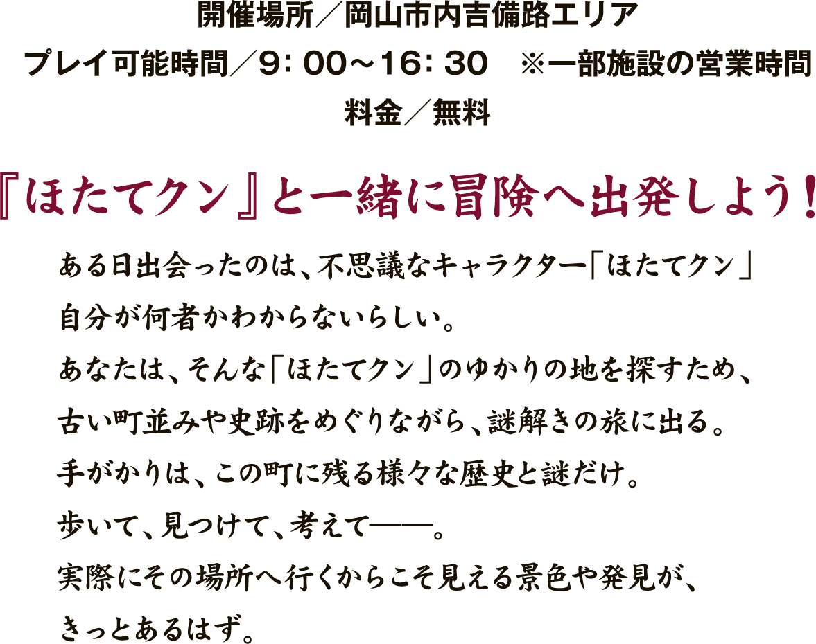 開催場所 岡山市内吉備路エリア。プレイ可能時間9時から16時30分。料金無料。ほたてクンと一緒に冒険へ出発しよう！